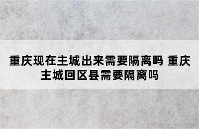 重庆现在主城出来需要隔离吗 重庆主城回区县需要隔离吗